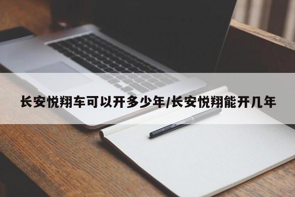 长安悦翔车可以开多少年/长安悦翔能开几年